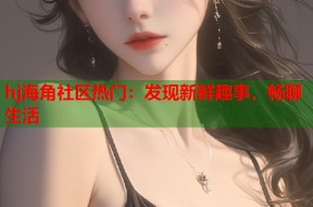 hj海角社区热门：发现新鲜趣事，畅聊生活