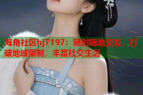 海角社区hj7197：随时随地交友，打破地域限制，丰富社交生活
