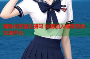 海角社区能注册吗 快速加入畅享互动交流平台