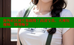 海角社区图片加载慢？高清写真、火辣短视频，即刻畅享