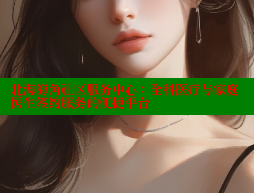 北海海角社区服务中心：全科医疗与家庭医生签约服务的便捷平台 欢迎回家海角社区 第1张