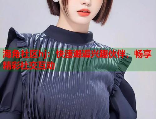 海角社区hj：快速邂逅兴趣伙伴，畅享精彩社交互动  第1张