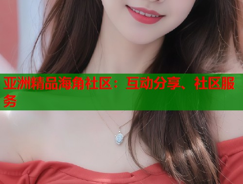 亚洲精品海角社区：互动分享、社区服务  第1张