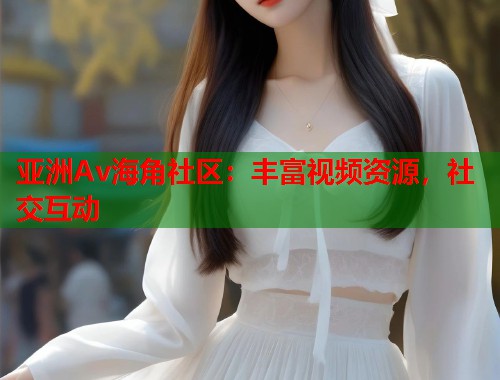 亚洲Av海角社区：丰富视频资源，社交互动  第1张