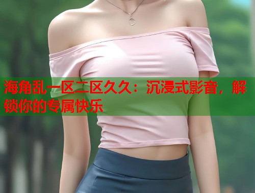 海角乱一区二区久久：沉浸式影音，解锁你的专属快乐  第1张
