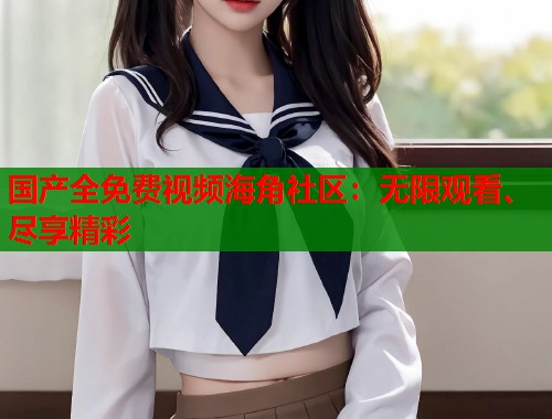 国产全免费视频海角社区：无限观看、尽享精彩  第1张