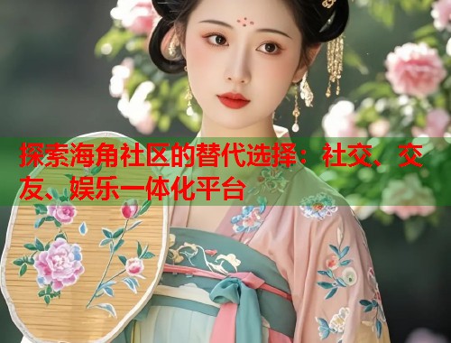 探索海角社区的替代选择：社交、交友、娱乐一体化平台  第1张