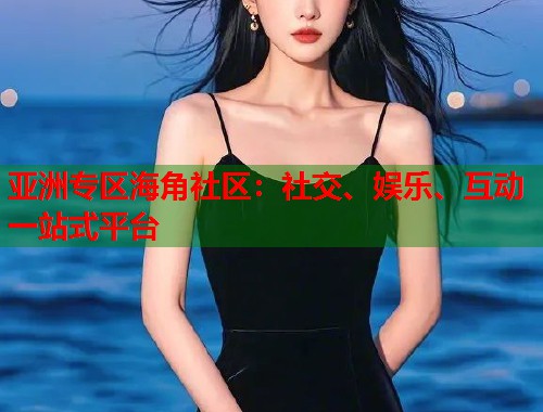 亚洲专区海角社区：社交、娱乐、互动一站式平台  第2张