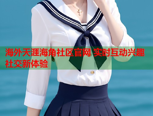 海外天涯海角社区官网 实时互动兴趣社交新体验  第1张