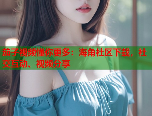 茄子视频懂你更多：海角社区下载，社交互动、视频分享  第2张